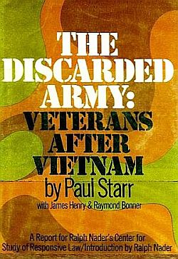 1974: Paul Starr with James Henry& Raymond Bonner, “The Discarded Army: Veterans After Vietnam,” The Nader Report on Vietnam Veterans and the Veterans Administration, David McKay Co., hardcover edition, 304pp. Click for book.